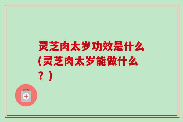 灵芝肉太岁功效是什么(灵芝肉太岁能做什么?)-第1张图片-卓越灵芝孢子粉 灵芝肉太岁功效是什么(灵芝肉太岁能做什么?)-第1张图片-卓越灵芝孢子粉