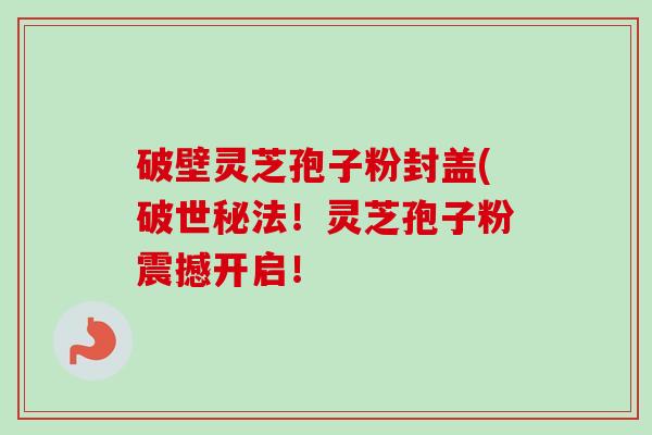 破壁灵芝孢子粉封盖(破世秘法!灵芝孢子粉震撼开启!-第1张图片-卓越灵芝孢子粉 破壁灵芝孢子粉封盖(破世秘法!灵芝孢子粉震撼开启!-第1张图片-卓越灵芝孢子粉