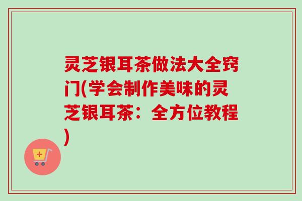 灵芝银耳茶做法大全窍门(学会制作美味的灵芝银耳茶：全方位教程)-第1张图片-卓越灵芝孢子粉
