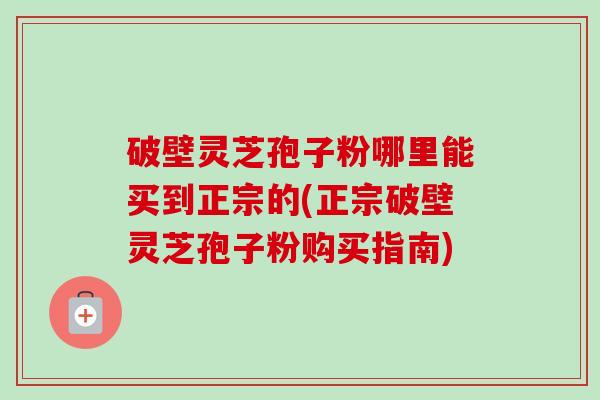 破壁灵芝孢子粉哪里能买到正宗的(正宗破壁灵芝孢子粉购买指南)-第1张图片-卓越灵芝孢子粉