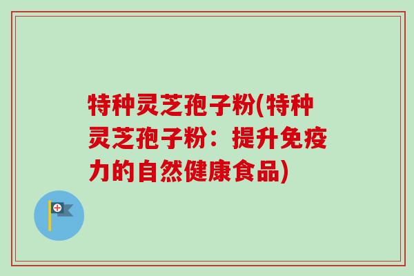 特种灵芝孢子粉(特种灵芝孢子粉：提升免疫力的自然健康食品)-第1张图片-卓越灵芝孢子粉