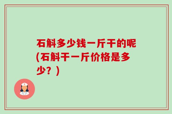 石斛多少钱一斤干的呢(石斛干一斤价格是多少？)-第1张图片-卓越灵芝孢子粉