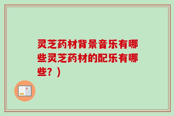 灵芝药材背景音乐有哪些灵芝药材的配乐有哪些？)-第1张图片-卓越灵芝孢子粉