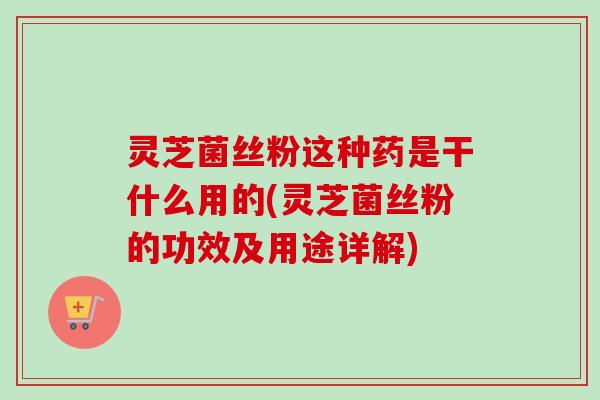 灵芝菌丝粉这种药是干什么用的(灵芝菌丝粉的功效及用途详解)-第1张图片-卓越灵芝孢子粉