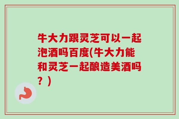 牛大力跟灵芝可以一起泡酒吗百度(牛大力能和灵芝一起酿造美酒吗?)-第1张图片-卓越灵芝孢子粉 牛大力跟灵芝可以一起泡酒吗百度(牛大力能和灵芝一起酿造美酒吗?)-第1张图片-卓越灵芝孢子粉