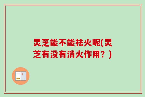 灵芝能不能祛火呢(灵芝有没有消火作用?)-第1张图片-卓越灵芝孢子粉 灵芝能不能祛火呢(灵芝有没有消火作用?)-第1张图片-卓越灵芝孢子粉