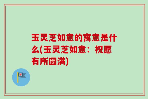 玉灵芝如意的寓意是什么(玉灵芝如意:祝愿有所圆满)-第1张图片-卓越灵芝孢子粉 玉灵芝如意的寓意是什么(玉灵芝如意:祝愿有所圆满)-第1张图片-卓越灵芝孢子粉