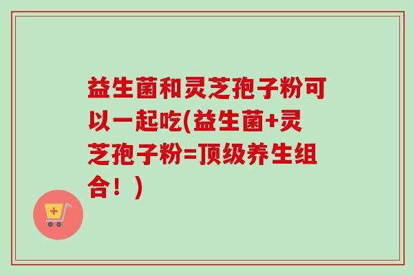 益生菌和灵芝孢子粉可以一起吃(益生菌+灵芝孢子粉=顶级养生组合!)-第1张图片-卓越灵芝孢子粉 益生菌和灵芝孢子粉可以一起吃(益生菌+灵芝孢子粉=顶级养生组合!)-第1张图片-卓越灵芝孢子粉