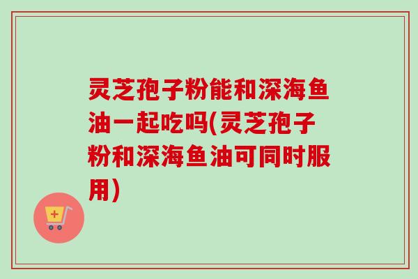 灵芝孢子粉能和深海鱼油一起吃吗(灵芝孢子粉和深海鱼油可同时服用)-第1张图片-卓越灵芝孢子粉