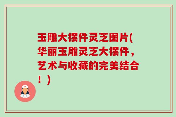 玉雕大摆件灵芝图片(华丽玉雕灵芝大摆件,艺术与收藏的完美结合!)-第1张图片-卓越灵芝孢子粉 玉雕大摆件灵芝图片(华丽玉雕灵芝大摆件,艺术与收藏的完美结合!)-第1张图片-卓越灵芝孢子粉