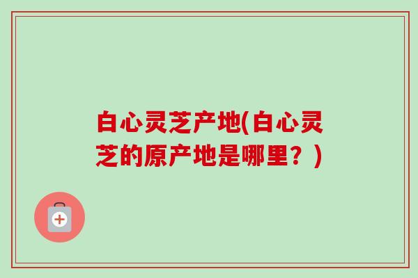 白心灵芝产地(白心灵芝的原产地是哪里？)-第1张图片-卓越灵芝孢子粉