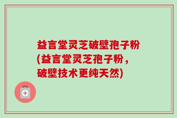 益言堂灵芝破壁孢子粉(益言堂灵芝孢子粉，破壁技术更纯天然)-第1张图片-卓越灵芝孢子粉