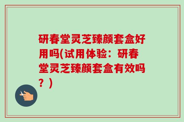 研春堂灵芝臻颜套盒好用吗(试用体验：研春堂灵芝臻颜套盒有效吗？)-第1张图片-卓越灵芝孢子粉