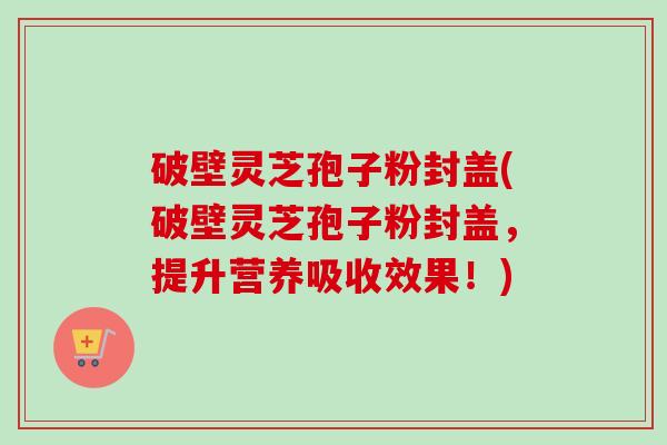 破壁灵芝孢子粉封盖(破壁灵芝孢子粉封盖,提升营养吸收效果!)-第1张图片-卓越灵芝孢子粉 破壁灵芝孢子粉封盖(破壁灵芝孢子粉封盖,提升营养吸收效果!)-第1张图片-卓越灵芝孢子粉