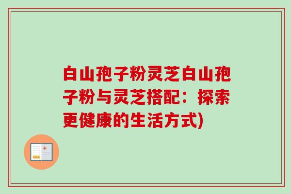 白山孢子粉灵芝白山孢子粉与灵芝搭配:探索更健康的生活方式)-第1张图片-卓越灵芝孢子粉 白山孢子粉灵芝白山孢子粉与灵芝搭配:探索更健康的生活方式)-第1张图片-卓越灵芝孢子粉