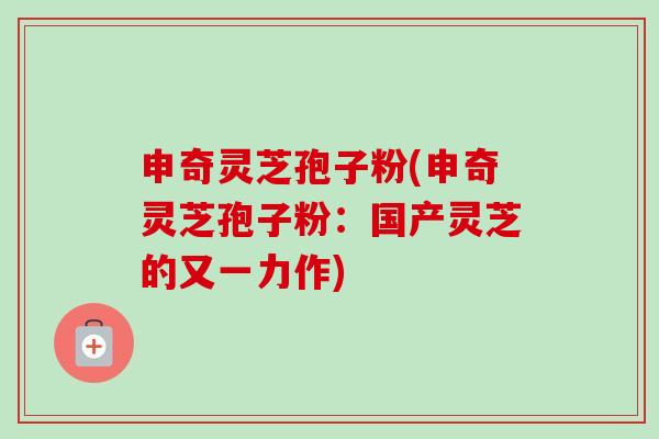 申奇灵芝孢子粉(申奇灵芝孢子粉:国产灵芝的又一力作)-第1张图片-卓越灵芝孢子粉 申奇灵芝孢子粉(申奇灵芝孢子粉:国产灵芝的又一力作)-第1张图片-卓越灵芝孢子粉
