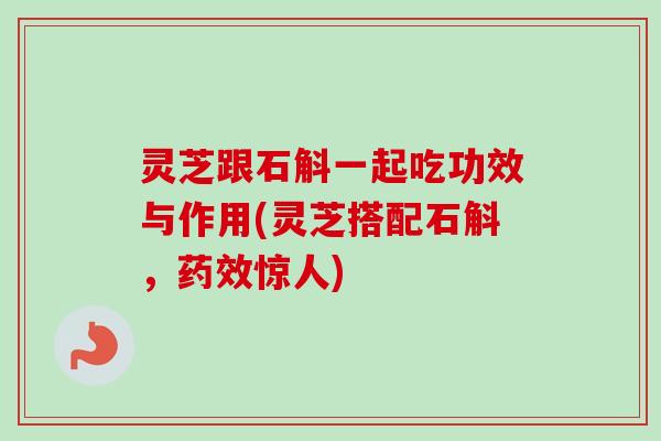 灵芝跟石斛一起吃功效与作用(灵芝搭配石斛，药效惊人)-第1张图片-卓越灵芝孢子粉