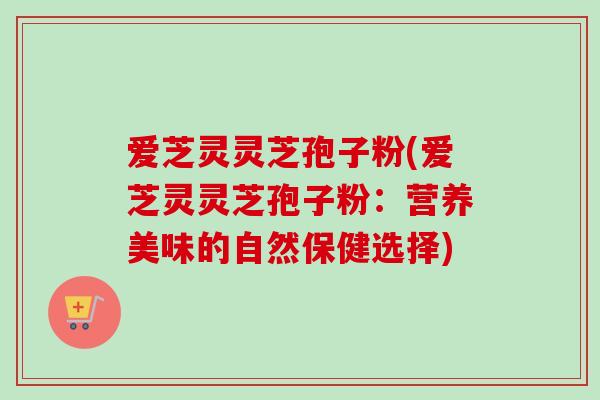 爱芝灵灵芝孢子粉(爱芝灵灵芝孢子粉:营养美味的自然保健选择)-第1张图片-卓越灵芝孢子粉 爱芝灵灵芝孢子粉(爱芝灵灵芝孢子粉:营养美味的自然保健选择)-第1张图片-卓越灵芝孢子粉
