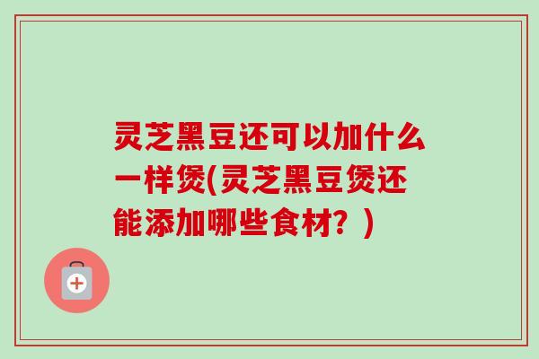 灵芝黑豆还可以加什么一样煲(灵芝黑豆煲还能添加哪些食材?)-第1张图片-卓越灵芝孢子粉 灵芝黑豆还可以加什么一样煲(灵芝黑豆煲还能添加哪些食材?)-第1张图片-卓越灵芝孢子粉