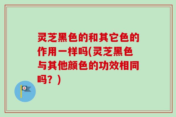 灵芝黑色的和其它色的作用一样吗(灵芝黑色与其他颜色的功效相同吗？)-第1张图片-卓越灵芝孢子粉