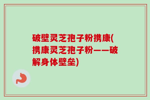 破壁灵芝孢子粉携康(携康灵芝孢子粉——破解身体壁垒)-第1张图片-卓越灵芝孢子粉 破壁灵芝孢子粉携康(携康灵芝孢子粉——破解身体壁垒)-第1张图片-卓越灵芝孢子粉