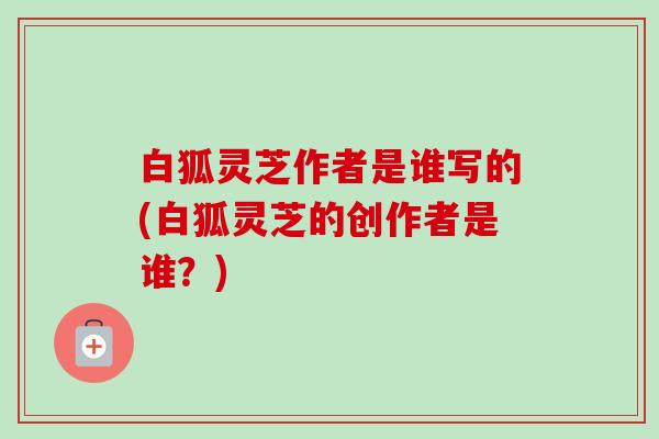 白狐灵芝作者是谁写的(白狐灵芝的创作者是谁？)-第1张图片-卓越灵芝孢子粉