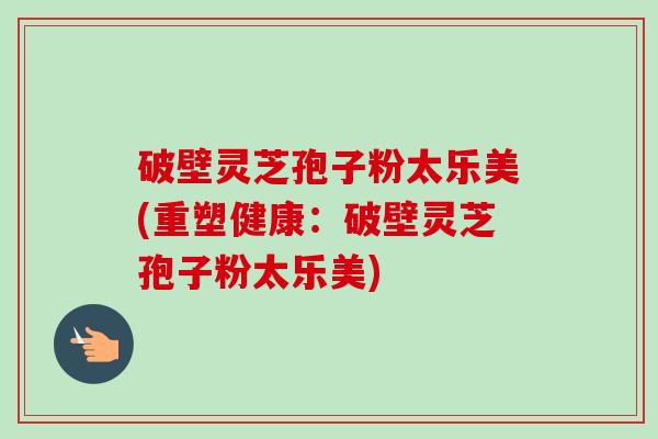 破壁灵芝孢子粉太乐美(重塑健康：破壁灵芝孢子粉太乐美)-第1张图片-卓越灵芝孢子粉