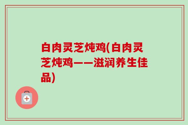 白肉灵芝炖鸡(白肉灵芝炖鸡——滋润养生佳品)-第1张图片-卓越灵芝孢子粉 白肉灵芝炖鸡(白肉灵芝炖鸡——滋润养生佳品)-第1张图片-卓越灵芝孢子粉