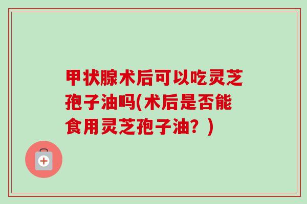 甲状腺术后可以吃灵芝孢子油吗(术后是否能食用灵芝孢子油?)-第1张图片-卓越灵芝孢子粉 甲状腺术后可以吃灵芝孢子油吗(术后是否能食用灵芝孢子油?)-第1张图片-卓越灵芝孢子粉