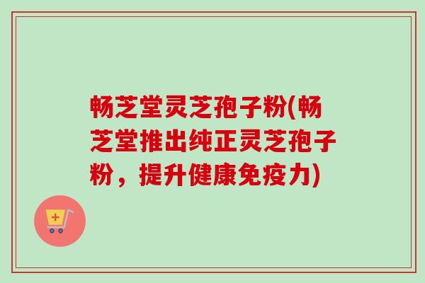 畅芝堂灵芝孢子粉(畅芝堂推出纯正灵芝孢子粉,提升健康免疫力)-第1张图片-卓越灵芝孢子粉 畅芝堂灵芝孢子粉(畅芝堂推出纯正灵芝孢子粉,提升健康免疫力)-第1张图片-卓越灵芝孢子粉