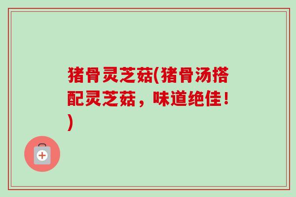 猪骨灵芝菇(猪骨汤搭配灵芝菇，味道绝佳！)-第1张图片-卓越灵芝孢子粉