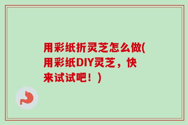 用彩纸折灵芝怎么做(用彩纸DIY灵芝,快来试试吧!)-第1张图片-卓越灵芝孢子粉 用彩纸折灵芝怎么做(用彩纸DIY灵芝,快来试试吧!)-第1张图片-卓越灵芝孢子粉