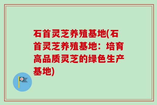 石首灵芝养殖基地(石首灵芝养殖基地：培育高品质灵芝的绿色生产基地)-第1张图片-卓越灵芝孢子粉