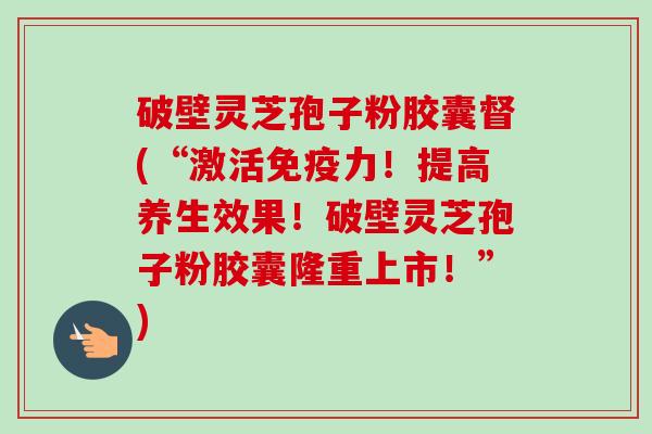 破壁灵芝孢子粉胶囊督(“激活免疫力!提高养生效果!破壁灵芝孢子粉胶囊隆重上市!”)-第1张图片-卓越灵芝孢子粉 破壁灵芝孢子粉胶囊督(“激活免疫力!提高养生效果!破壁灵芝孢子粉胶囊隆重上市!”)-第1张图片-卓越灵芝孢子粉