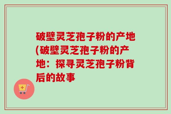 破壁灵芝孢子粉的产地(破壁灵芝孢子粉的产地:探寻灵芝孢子粉背后的故事-第1张图片-卓越灵芝孢子粉 破壁灵芝孢子粉的产地(破壁灵芝孢子粉的产地:探寻灵芝孢子粉背后的故事-第1张图片-卓越灵芝孢子粉