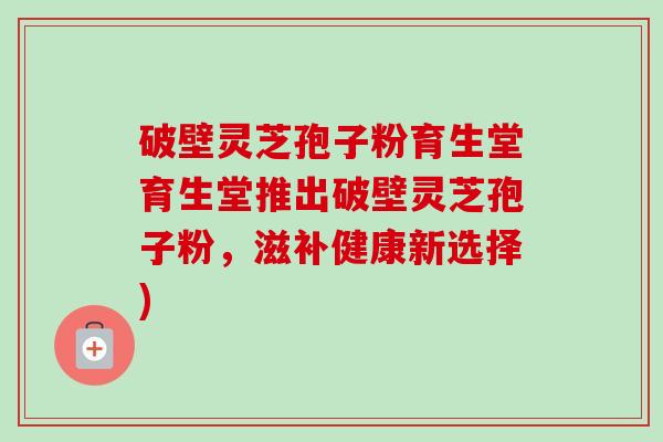 破壁灵芝孢子粉育生堂育生堂推出破壁灵芝孢子粉,滋补健康新选择)-第1张图片-卓越灵芝孢子粉 破壁灵芝孢子粉育生堂育生堂推出破壁灵芝孢子粉,滋补健康新选择)-第1张图片-卓越灵芝孢子粉