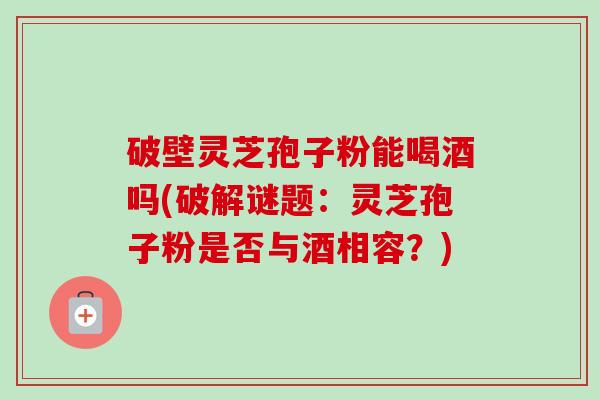 破壁灵芝孢子粉能喝酒吗(破解谜题:灵芝孢子粉是否与酒相容?)-第1张图片-卓越灵芝孢子粉 破壁灵芝孢子粉能喝酒吗(破解谜题:灵芝孢子粉是否与酒相容?)-第1张图片-卓越灵芝孢子粉