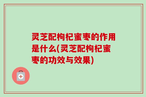 灵芝配枸杞蜜枣的作用是什么(灵芝配枸杞蜜枣的功效与效果)-第1张图片-卓越灵芝孢子粉