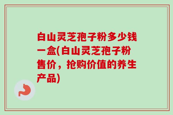 白山灵芝孢子粉多少钱一盒(白山灵芝孢子粉售价，抢购价值的养生产品)-第1张图片-卓越灵芝孢子粉