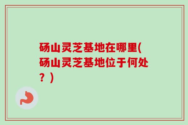 砀山灵芝基地在哪里(砀山灵芝基地位于何处？)-第1张图片-卓越灵芝孢子粉
