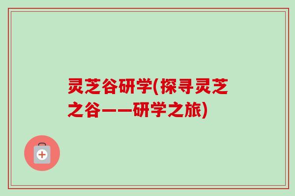 灵芝谷研学(探寻灵芝之谷——研学之旅)-第1张图片-卓越灵芝孢子粉