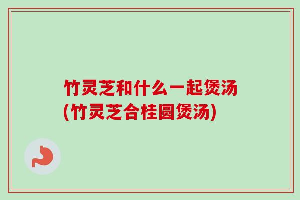 竹灵芝和什么一起煲汤(竹灵芝合桂圆煲汤)-第1张图片-卓越灵芝孢子粉 竹灵芝和什么一起煲汤(竹灵芝合桂圆煲汤)-第1张图片-卓越灵芝孢子粉