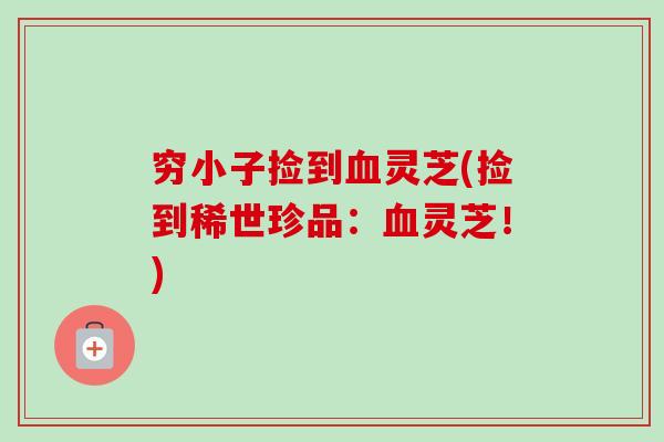 穷小子捡到血灵芝(捡到稀世珍品:血灵芝!)-第1张图片-卓越灵芝孢子粉 穷小子捡到血灵芝(捡到稀世珍品:血灵芝!)-第1张图片-卓越灵芝孢子粉