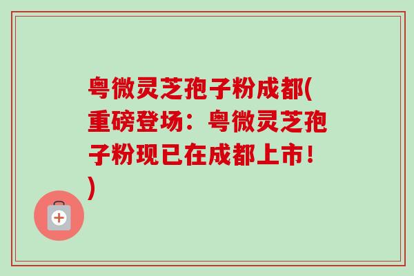 粤微灵芝孢子粉成都(重磅登场：粤微灵芝孢子粉现已在成都上市！)-第1张图片-卓越灵芝孢子粉