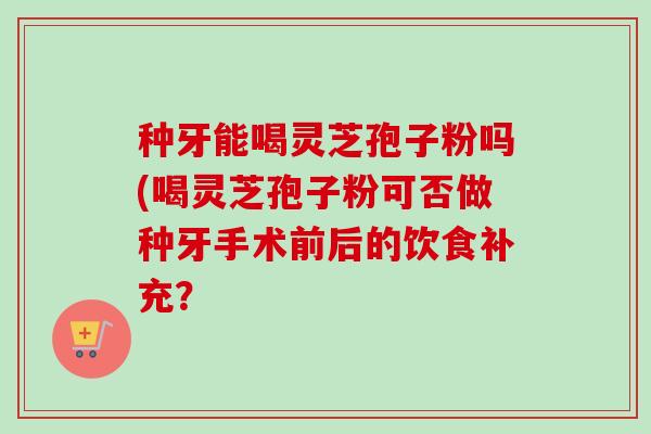 种牙能喝灵芝孢子粉吗(喝灵芝孢子粉可否做种牙手术前后的饮食补充?-第1张图片-卓越灵芝孢子粉 种牙能喝灵芝孢子粉吗(喝灵芝孢子粉可否做种牙手术前后的饮食补充?-第1张图片-卓越灵芝孢子粉