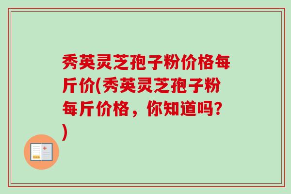 秀英灵芝孢子粉价格每斤价(秀英灵芝孢子粉每斤价格,你知道吗?)-第1张图片-卓越灵芝孢子粉 秀英灵芝孢子粉价格每斤价(秀英灵芝孢子粉每斤价格,你知道吗?)-第1张图片-卓越灵芝孢子粉