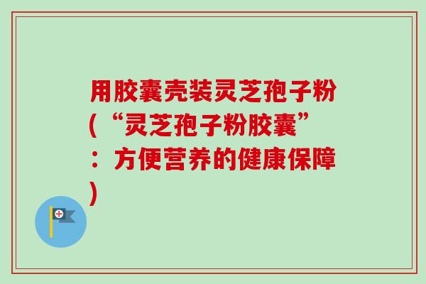 用胶囊壳装灵芝孢子粉(“灵芝孢子粉胶囊”：方便营养的健康保障)-第1张图片-卓越灵芝孢子粉