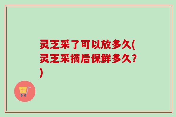 灵芝采了可以放多久(灵芝采摘后保鲜多久？)-第1张图片-卓越灵芝孢子粉