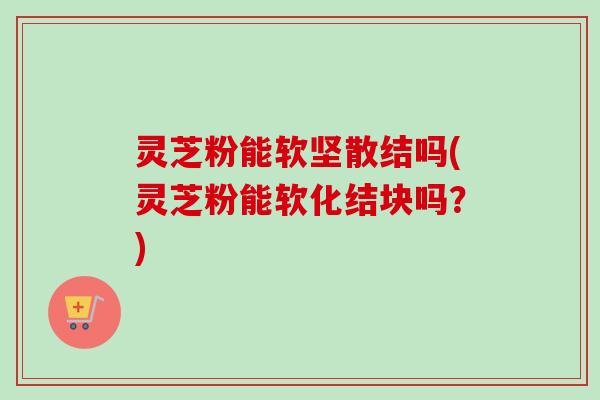 灵芝粉能软坚散结吗(灵芝粉能软化结块吗?)-第1张图片-卓越灵芝孢子粉 灵芝粉能软坚散结吗(灵芝粉能软化结块吗?)-第1张图片-卓越灵芝孢子粉
