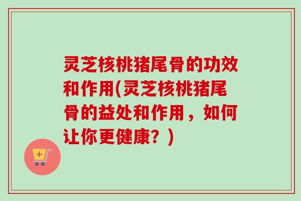 灵芝核桃猪尾骨的功效和作用(灵芝核桃猪尾骨的益处和作用，如何让你更健康？)-第1张图片-卓越灵芝孢子粉
